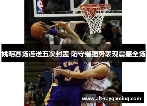 姚明赛场连送五次封盖 防守端强势表现震撼全场
