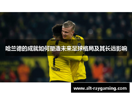 哈兰德的成就如何塑造未来足球格局及其长远影响