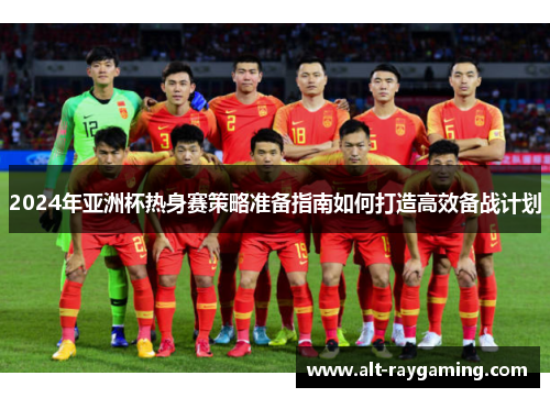 2024年亚洲杯热身赛策略准备指南如何打造高效备战计划