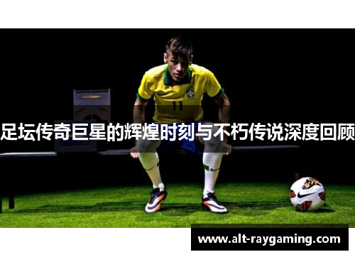 足坛传奇巨星的辉煌时刻与不朽传说深度回顾