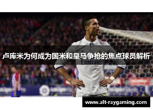 卢库米为何成为国米和皇马争抢的焦点球员解析