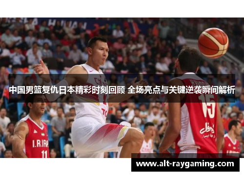 中国男篮复仇日本精彩时刻回顾 全场亮点与关键逆袭瞬间解析