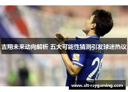 吉翔未来动向解析 五大可能性猜测引发球迷热议