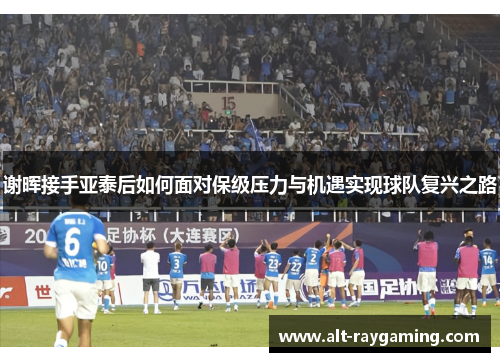 谢晖接手亚泰后如何面对保级压力与机遇实现球队复兴之路