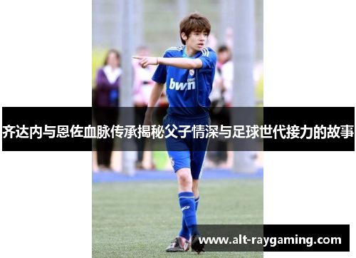 齐达内与恩佐血脉传承揭秘父子情深与足球世代接力的故事